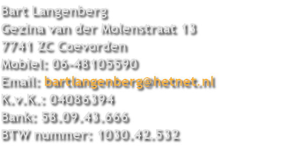 Bart Langenberg
Gezina van der Molenstraat 13
7741 ZC Coevorden
Mobiel: 06-48105590
Email: bartlangenberg@hetnet.nl
K.v.K.: 04086394
Bank: 58.09.43.666
BTW nummer: 1030.42.532